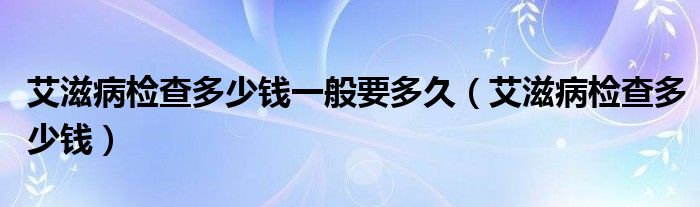 艾滋病检查多少钱一般要多久（艾滋病检查多少钱）