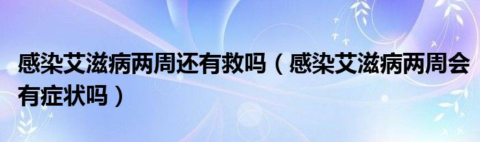 感染艾滋病两周还有救吗（感染艾滋病两周会有症状吗）