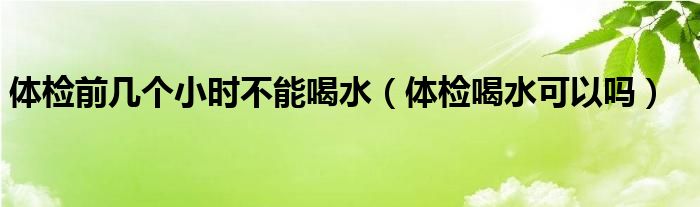 体检前几个小时不能喝水（体检喝水可以吗）