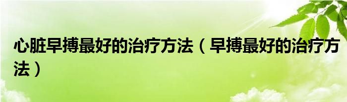 心脏早搏最好的治疗方法（早搏最好的治疗方法）