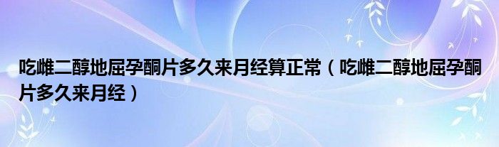 吃雌二醇地屈孕酮片多久来月经算正常（吃雌二醇地屈孕酮片多久来月经）