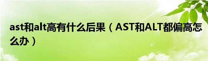 ast和alt高有什么后果（AST和ALT都偏高怎么办）