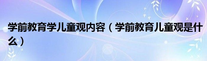 学前教育学儿童观内容（学前教育儿童观是什么）