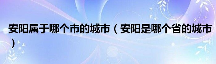 安阳属于哪个市的城市（安阳是哪个省的城市）