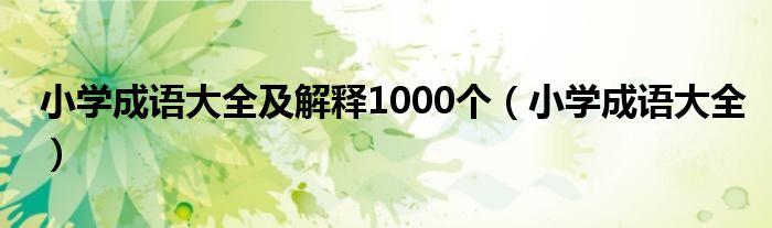 小学成语大全及解释1000个（小学成语大全）