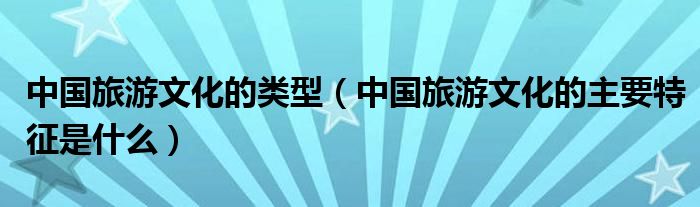 中国旅游文化的类型（中国旅游文化的主要特征是什么）