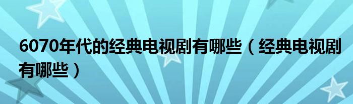 6070年代的经典电视剧有哪些（经典电视剧有哪些）