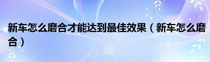 新车怎么磨合才能达到最佳效果（新车怎么磨合）