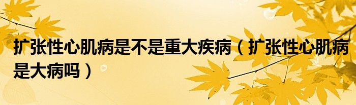 扩张性心肌病是不是重大疾病（扩张性心肌病是大病吗）