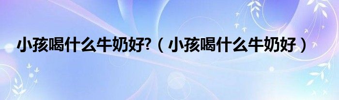 小孩喝什么牛奶好?（小孩喝什么牛奶好）