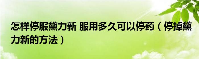 怎样停服黛力新 服用多久可以停药（停掉黛力新的方法）