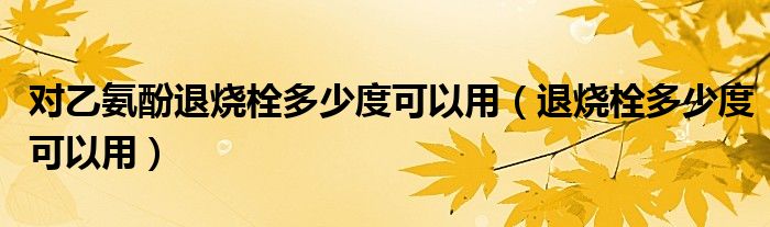 对乙氨酚退烧栓多少度可以用（退烧栓多少度可以用）