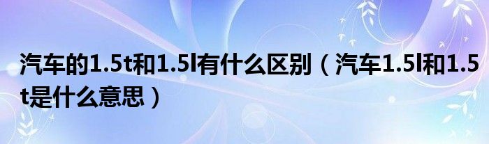 汽车的1.5t和1.5l有什么区别（汽车1.5l和1.5t是什么意思）