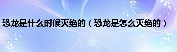 恐龙是什么时候灭绝的（恐龙是怎么灭绝的）