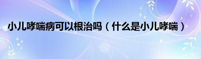 小儿哮喘病可以根治吗（什么是小儿哮喘）