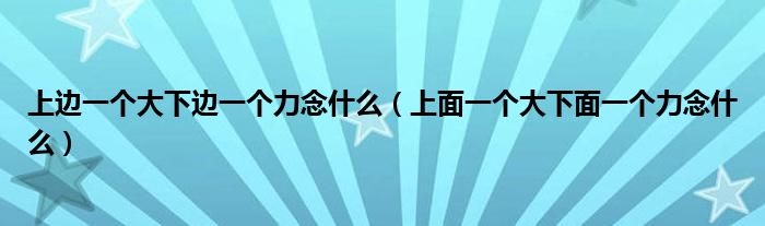 上边一个大下边一个力念什么（上面一个大下面一个力念什么）