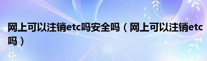 网上可以注销etc吗安全吗（网上可以注销etc吗）