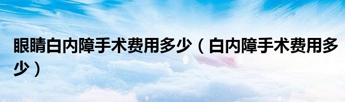 眼睛白内障手术费用多少（白内障手术费用多少）