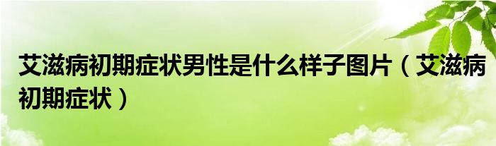 艾滋病初期症状男性是什么样子图片（艾滋病初期症状）