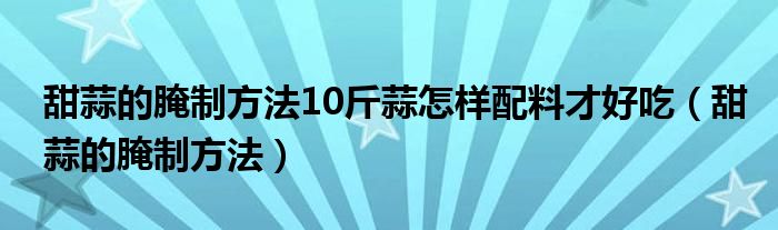 甜蒜的腌制方法10斤蒜怎样配料才好吃（甜蒜的腌制方法）