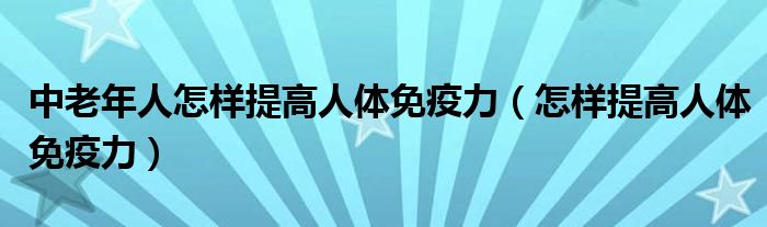 中老年人怎样提高人体免疫力（怎样提高人体免疫力）