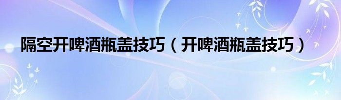 隔空开啤酒瓶盖技巧（开啤酒瓶盖技巧）