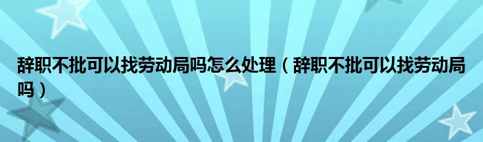 辞职不批可以找劳动局吗怎么处理（辞职不批可以找劳动局吗）