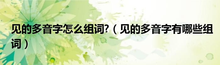 见的多音字怎么组词?（见的多音字有哪些组词）