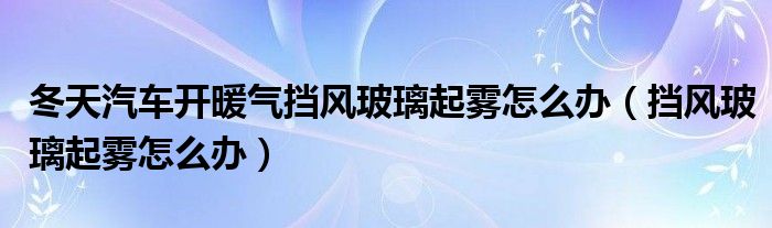 冬天汽车开暖气挡风玻璃起雾怎么办（挡风玻璃起雾怎么办）