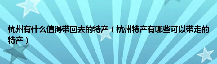 杭州有什么值得带回去的特产（杭州特产有哪些可以带走的特产）