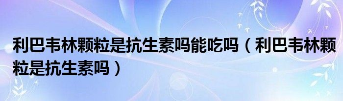 利巴韦林颗粒是抗生素吗能吃吗（利巴韦林颗粒是抗生素吗）