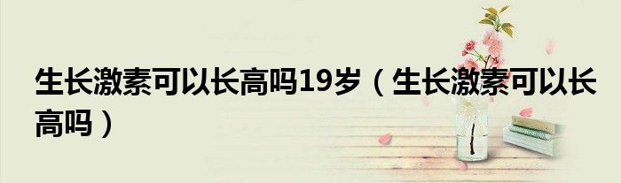 生长激素可以长高吗19岁（生长激素可以长高吗）