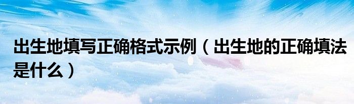 出生地填写正确格式示例（出生地的正确填法是什么）