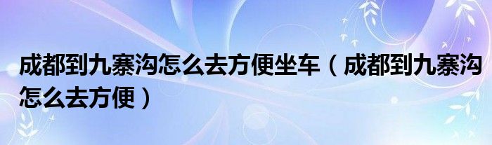 成都到九寨沟怎么去方便坐车（成都到九寨沟怎么去方便）