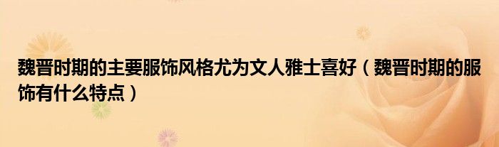 魏晋时期的主要服饰风格尤为文人雅士喜好（魏晋时期的服饰有什么特点）