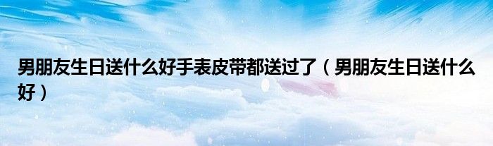 男朋友生日送什么好手表皮带都送过了（男朋友生日送什么好）