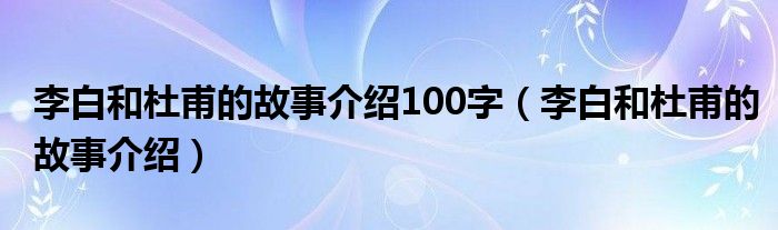 李白和杜甫的故事介绍100字（李白和杜甫的故事介绍）