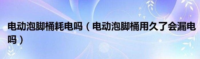 电动泡脚桶耗电吗（电动泡脚桶用久了会漏电吗）