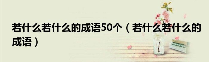 若什么若什么的成语50个（若什么若什么的成语）