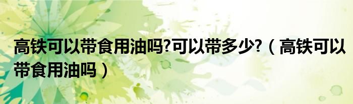 高铁可以带食用油吗?可以带多少?（高铁可以带食用油吗）