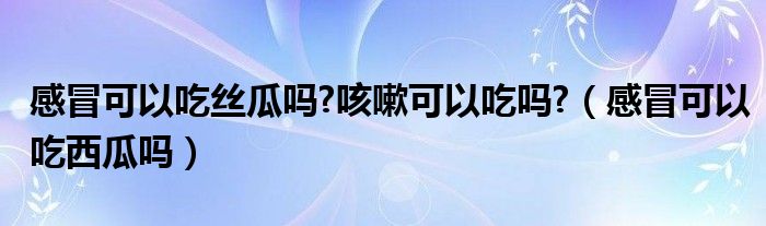 感冒可以吃丝瓜吗?咳嗽可以吃吗?（感冒可以吃西瓜吗）