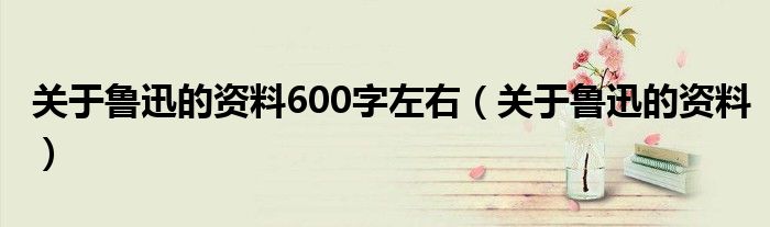 关于鲁迅的资料600字左右（关于鲁迅的资料）