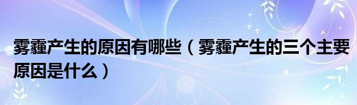 雾霾产生的原因有哪些（雾霾产生的三个主要原因是什么）