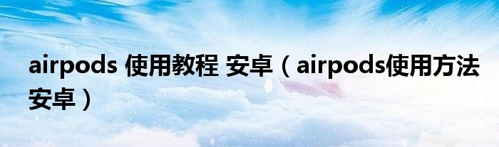 airpods 使用教程 安卓（airpods使用方法安卓）