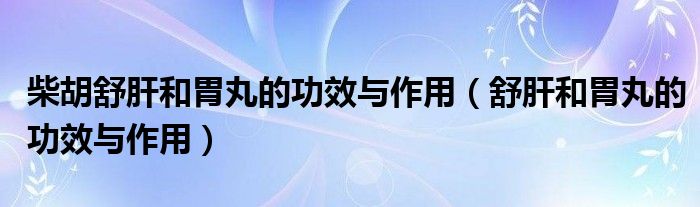 柴胡舒肝和胃丸的功效与作用（舒肝和胃丸的功效与作用）