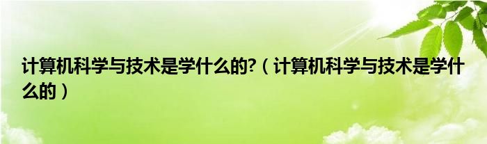 计算机科学与技术是学什么的?（计算机科学与技术是学什么的）