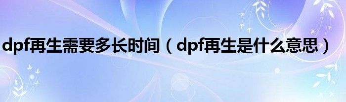 dpf再生需要多长时间（dpf再生是什么意思）