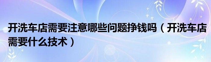 开洗车店需要注意哪些问题挣钱吗（开洗车店需要什么技术）