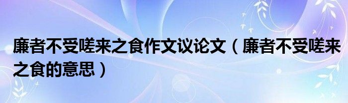 廉者不受嗟来之食作文议论文（廉者不受嗟来之食的意思）