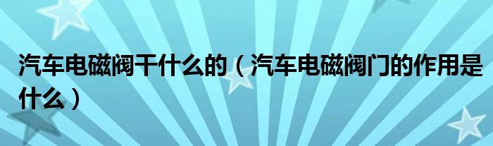 汽车电磁阀干什么的（汽车电磁阀门的作用是什么）